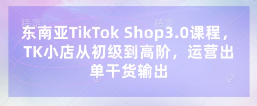 东南亚TikTok Shop3.0课程，TK小店​从初级到高阶，运营出单干货输出-易度轻创站
