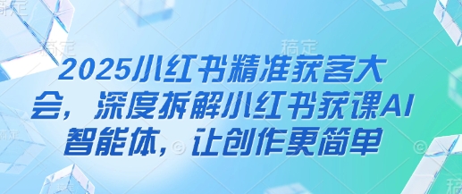 2025小红书精准获客大会，深度拆解小红书获课AI智能体，让创作更简单-易度轻创站