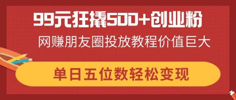 （14247期）99元狂撬500+创业粉，网赚朋友圈投放教程价值巨大，单日五位数轻松变现-易度轻创站